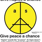 Aspies” sounds like “as peace”. Give Aspies a chance! An Aspie doesn’t make contact or communicate with eyes or facial expressions. Peace requires acceptance & tolerance. http://www.cafepress.com/ASPeaceface